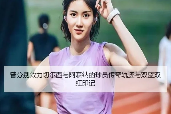 曾分别效力切尔西与阿森纳的球员传奇轨迹与双蓝双红印记